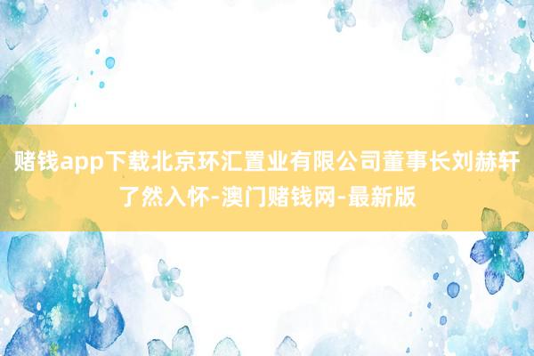 赌钱app下载北京环汇置业有限公司董事长刘赫轩了然入怀-澳门赌钱网-最新版
