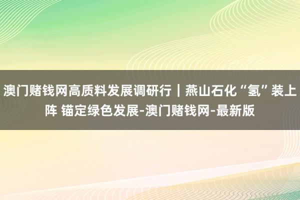 澳门赌钱网高质料发展调研行｜燕山石化“氢”装上阵 锚定绿色发展-澳门赌钱网-最新版
