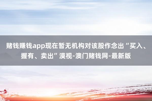 赌钱赚钱app现在暂无机构对该股作念出“买入、握有、卖出”漠视-澳门赌钱网-最新版