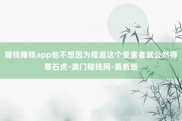 赌钱赚钱app他不想因为程遐这个受害者就公然得罪石虎-澳门赌钱网-最新版