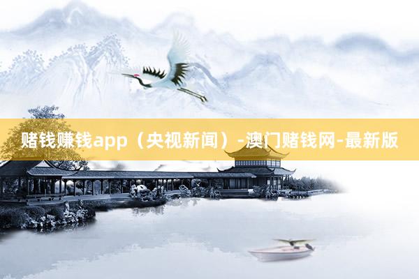赌钱赚钱app（央视新闻）-澳门赌钱网-最新版