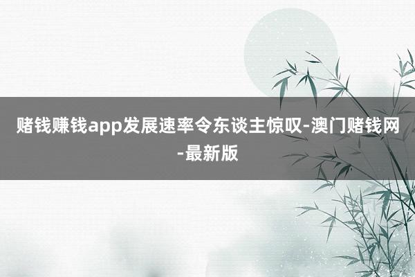 赌钱赚钱app发展速率令东谈主惊叹-澳门赌钱网-最新版
