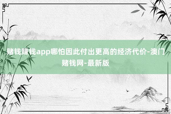 赌钱赚钱app哪怕因此付出更高的经济代价-澳门赌钱网-最新版
