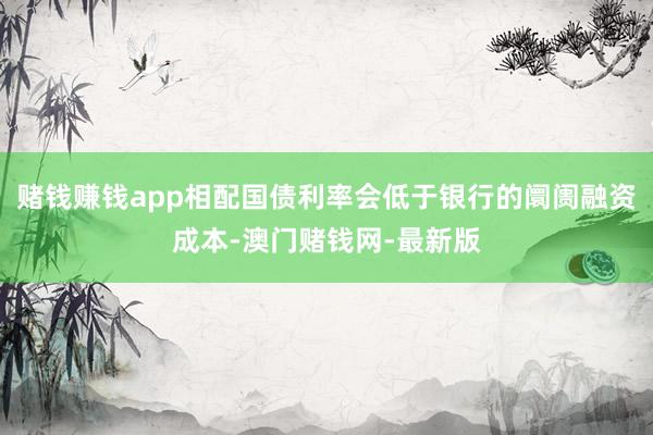 赌钱赚钱app相配国债利率会低于银行的阛阓融资成本-澳门赌钱网-最新版