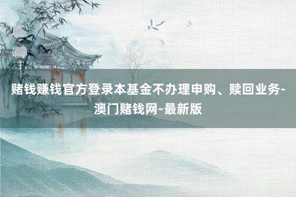 赌钱赚钱官方登录本基金不办理申购、赎回业务-澳门赌钱网-最新版