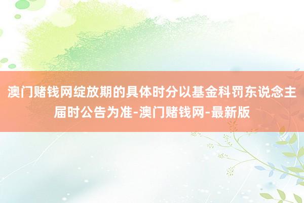 澳门赌钱网绽放期的具体时分以基金科罚东说念主届时公告为准-澳门赌钱网-最新版