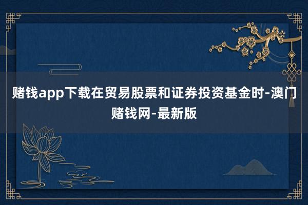 赌钱app下载在贸易股票和证券投资基金时-澳门赌钱网-最新版