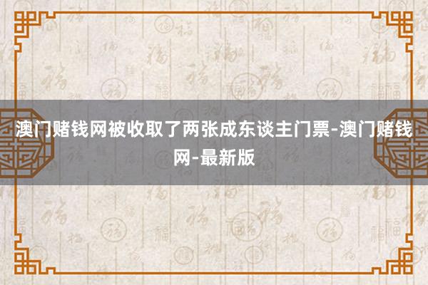 澳门赌钱网被收取了两张成东谈主门票-澳门赌钱网-最新版