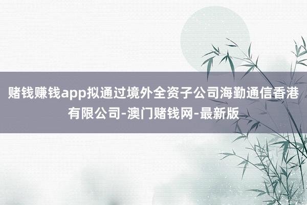 赌钱赚钱app拟通过境外全资子公司海勤通信香港有限公司-澳门赌钱网-最新版
