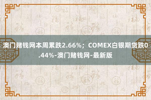 澳门赌钱网本周累跌2.66%；COMEX白银期货跌0.44%-澳门赌钱网-最新版