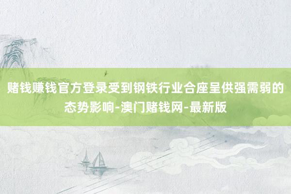 赌钱赚钱官方登录受到钢铁行业合座呈供强需弱的态势影响-澳门赌钱网-最新版