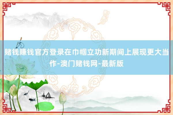 赌钱赚钱官方登录在巾帼立功新期间上展现更大当作-澳门赌钱网-最新版
