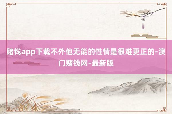 赌钱app下载不外他无能的性情是很难更正的-澳门赌钱网-最新版