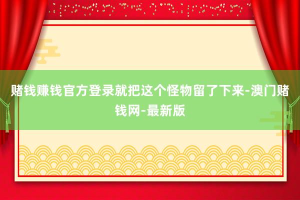 赌钱赚钱官方登录就把这个怪物留了下来-澳门赌钱网-最新版