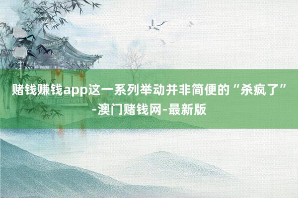 赌钱赚钱app这一系列举动并非简便的“杀疯了”-澳门赌钱网-最新版