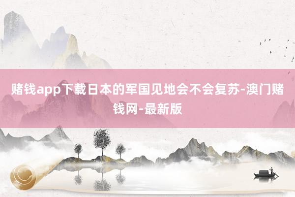 赌钱app下载日本的军国见地会不会复苏-澳门赌钱网-最新版