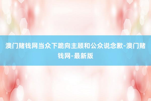澳门赌钱网当众下跪向主顾和公众说念歉-澳门赌钱网-最新版