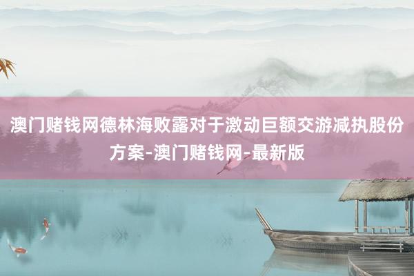 澳门赌钱网德林海败露对于激动巨额交游减执股份方案-澳门赌钱网-最新版