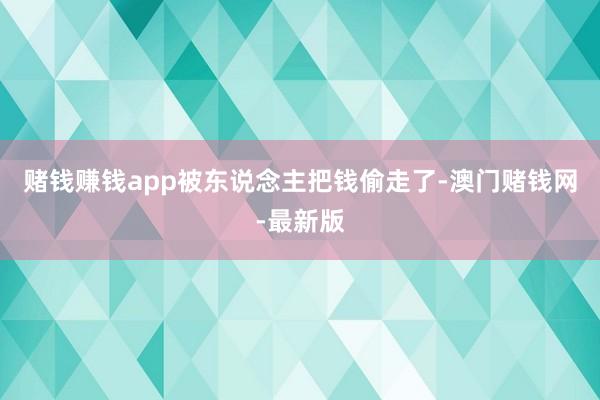 赌钱赚钱app被东说念主把钱偷走了-澳门赌钱网-最新版