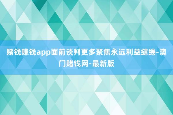 赌钱赚钱app面前谈判更多聚焦永远利益缱绻-澳门赌钱网-最新版