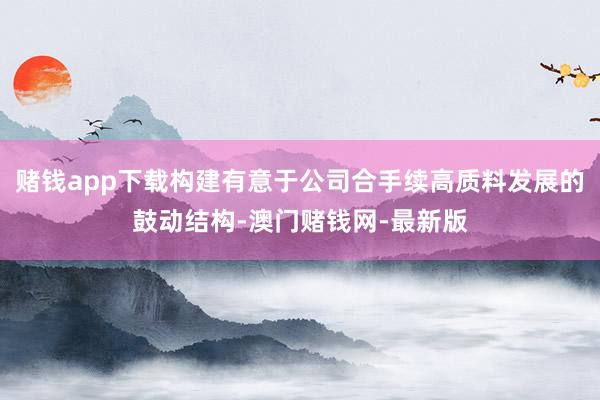 赌钱app下载构建有意于公司合手续高质料发展的鼓动结构-澳门赌钱网-最新版