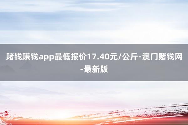 赌钱赚钱app最低报价17.40元/公斤-澳门赌钱网-最新版