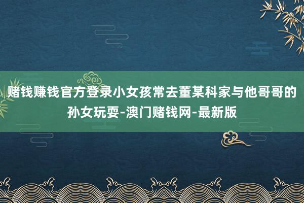 赌钱赚钱官方登录小女孩常去董某科家与他哥哥的孙女玩耍-澳门赌