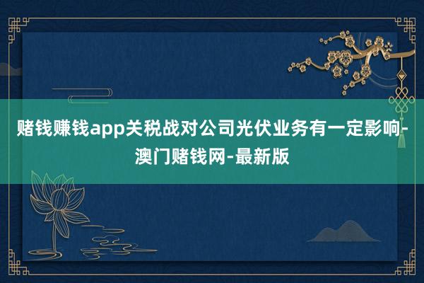 赌钱赚钱app关税战对公司光伏业务有一定影响-澳门赌钱网-最