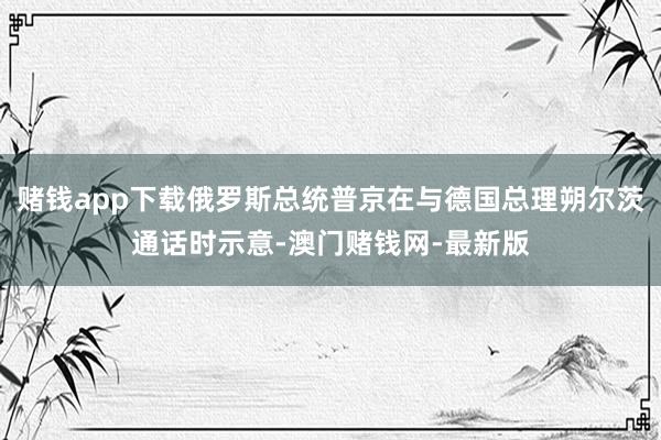赌钱app下载俄罗斯总统普京在与德国总理朔尔茨通话时示意-澳门赌钱网-最新版