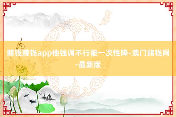 赌钱赚钱app他强调不行能一次性降-澳门赌钱网-最新版