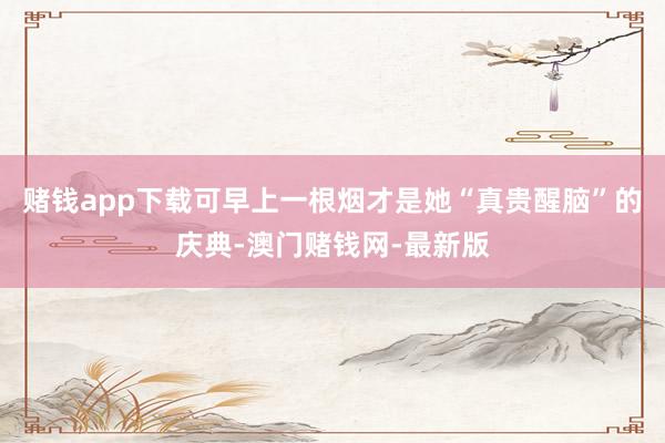 赌钱app下载可早上一根烟才是她“真贵醒脑”的庆典-澳门赌钱