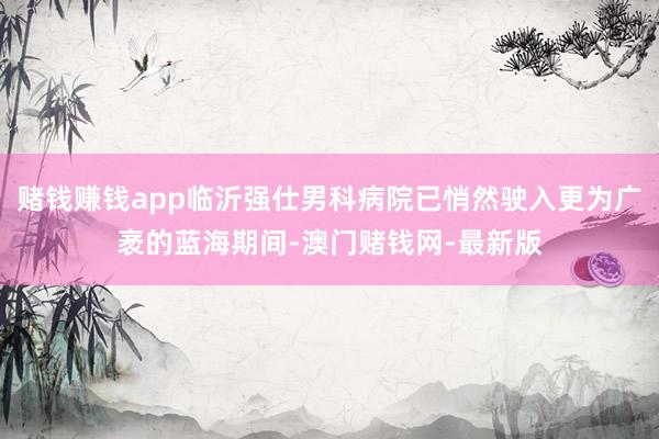 赌钱赚钱app临沂强仕男科病院已悄然驶入更为广袤的蓝海期间-
