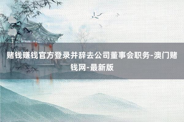 赌钱赚钱官方登录并辞去公司董事会职务-澳门赌钱网-最新版