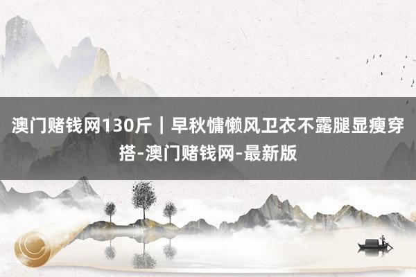 澳门赌钱网130斤｜早秋慵懒风卫衣不露腿显瘦穿搭-澳门赌钱网-最新版