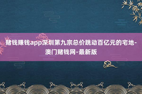 赌钱赚钱app深圳第九宗总价跳动百亿元的宅地-澳门赌钱网-最新版