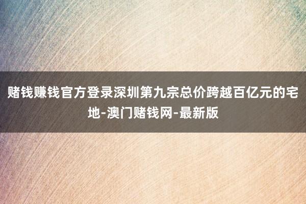 赌钱赚钱官方登录深圳第九宗总价跨越百亿元的宅地-澳门赌钱网-最新版