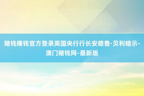 赌钱赚钱官方登录英国央行行长安德鲁·贝利暗示-澳门赌钱网-最新版