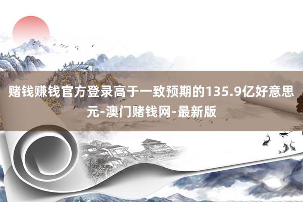 赌钱赚钱官方登录高于一致预期的135.9亿好意思元-澳门赌钱网-最新版