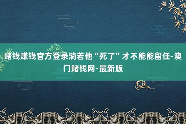 赌钱赚钱官方登录淌若他“死了”才不能能留任-澳门赌钱网-最新版