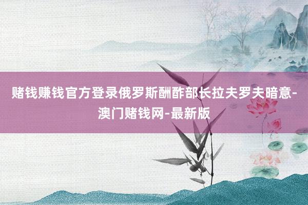赌钱赚钱官方登录俄罗斯酬酢部长拉夫罗夫暗意-澳门赌钱网-最新版