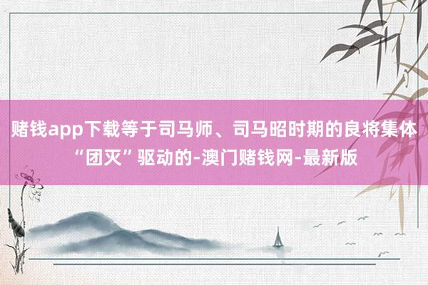 赌钱app下载等于司马师、司马昭时期的良将集体“团灭”驱动的-澳门赌钱网-最新版