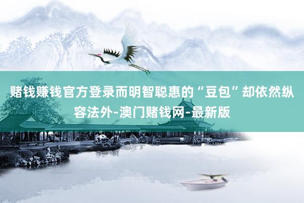 赌钱赚钱官方登录而明智聪惠的“豆包”却依然纵容法外-澳门赌钱网-最新版