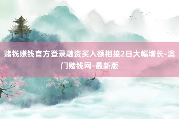 赌钱赚钱官方登录融资买入额相接2日大幅增长-澳门赌钱网-最新版