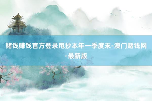 赌钱赚钱官方登录　　甩抄本年一季度末-澳门赌钱网-最新版
