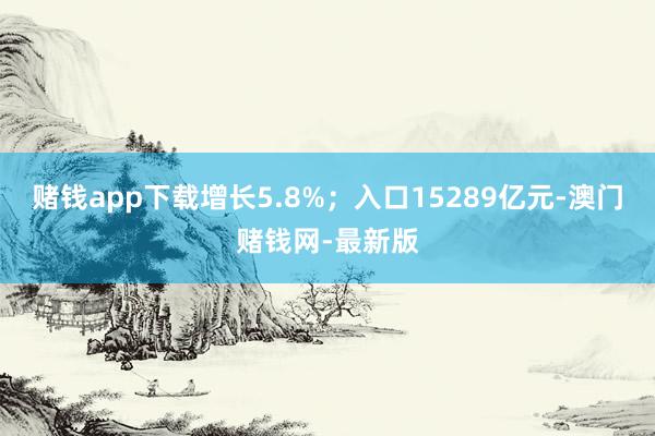 赌钱app下载增长5.8%；入口15289亿元-澳门赌钱网-最新版
