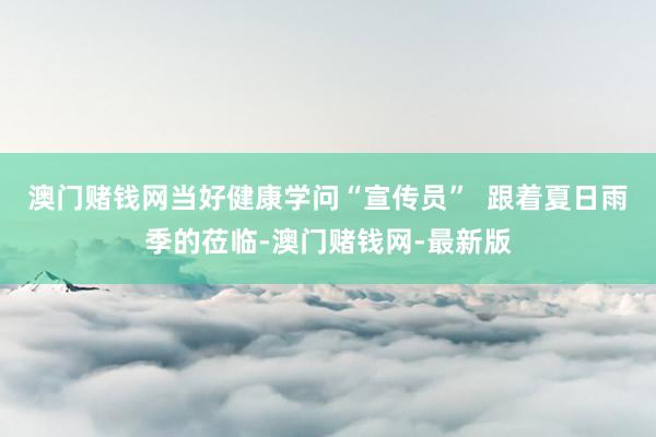 澳门赌钱网当好健康学问“宣传员”  跟着夏日雨季的莅临-澳门赌钱网-最新版