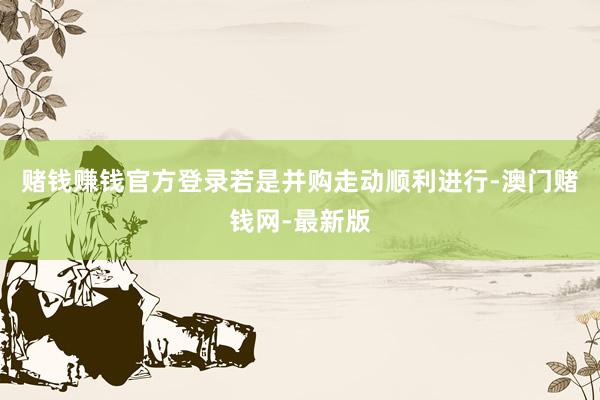赌钱赚钱官方登录若是并购走动顺利进行-澳门赌钱网-最新版
