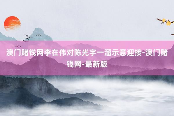 澳门赌钱网李在伟对陈光宇一溜示意迎接-澳门赌钱网-最新版