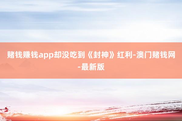 赌钱赚钱app却没吃到《封神》红利-澳门赌钱网-最新版