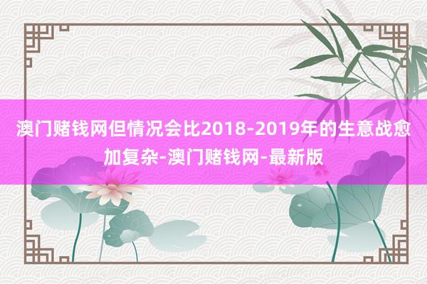 澳门赌钱网但情况会比2018-2019年的生意战愈加复杂-澳门赌钱网-最新版
